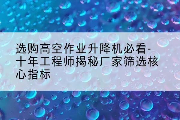 什邡高空作业升降机厂家推荐-选购高空作业升降机必看-十年工程师揭秘厂家筛选核心指标