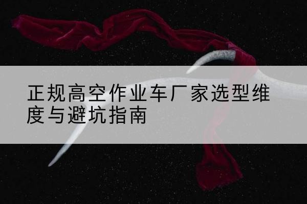 什邡高空作业车厂家-正规选型维度与避坑指南
