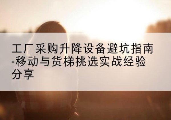 什邡移动式升降机怎么选-工厂采购升降设备避坑指南-移动与货梯挑选实战经验分享