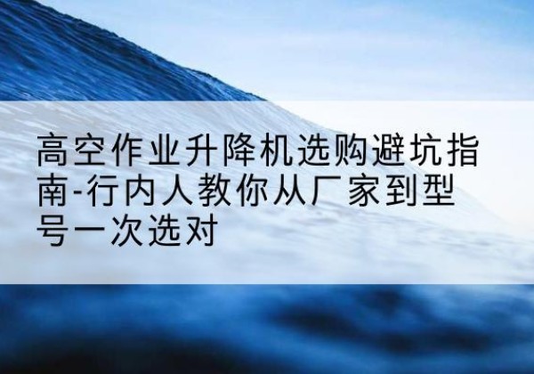 什邡升降平台厂家-高空作业升降机选购避坑指南-行内人教你从厂家到型号一次选对