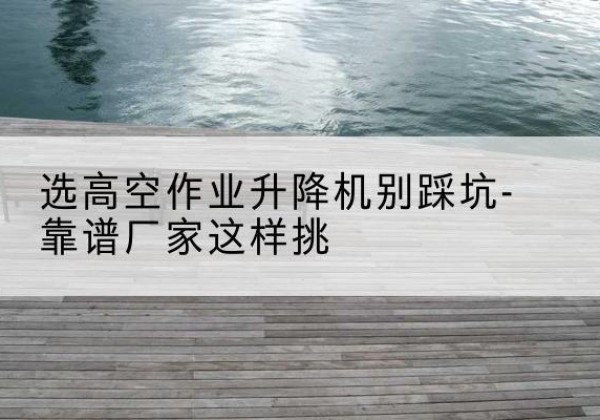 什邡剪叉式升降机厂家-选高空作业升降机别踩坑-靠谱厂家这样挑