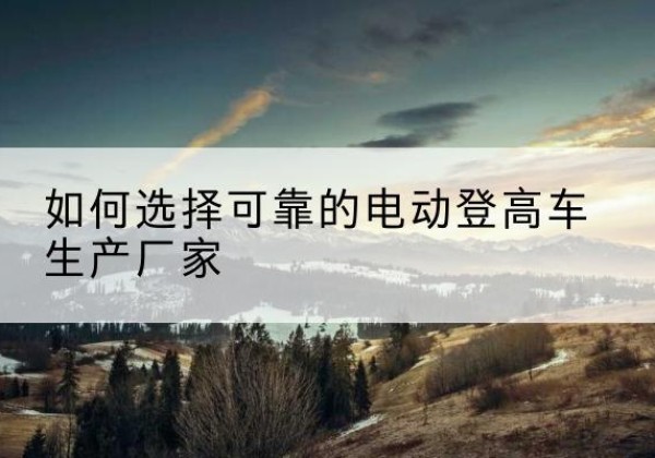 什邡电动登高车厂家-如何选择可靠的电动登高车生产厂家