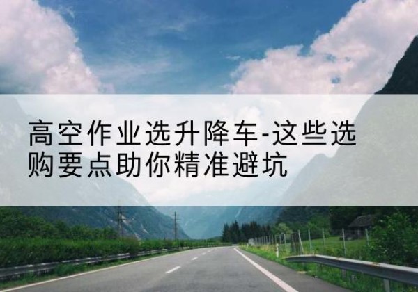 什邡升降车厂家-高空作业选升降车-这些选购要点助你*避坑