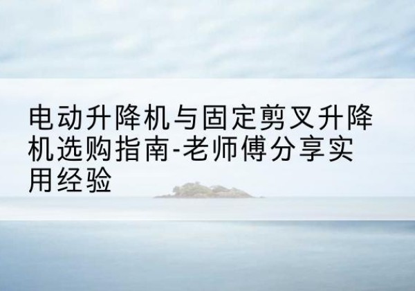 什邡电动升降机怎么选-电动升降机与固定剪叉升降机选购指南-老师傅分享实用经验