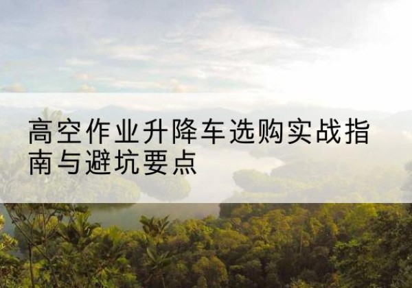 什邡升降车怎么选-高空作业升降车选购实战指南与避坑要点