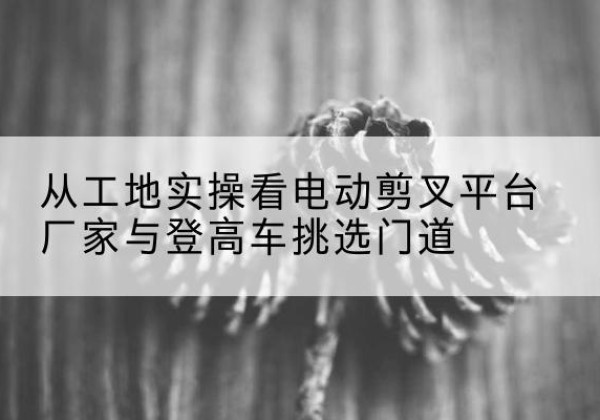 什邡电动剪叉升降平台厂家-从工地实操看电动剪叉平台厂家与登高车挑选门道