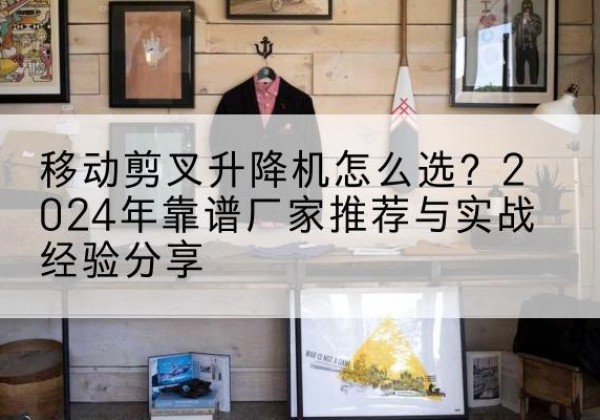 什邡升降平台厂家推荐-移动剪叉升降机怎么选？2024年靠谱厂家推荐与实战经验分享