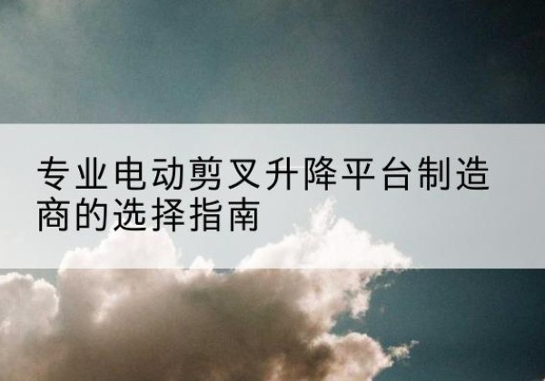 什邡电动剪叉升降平台厂家-专业电动剪叉升降平台制造商的选择指南