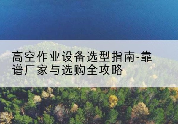什邡升降车厂家-高空作业设备选型指南-靠谱厂家与选购全攻略