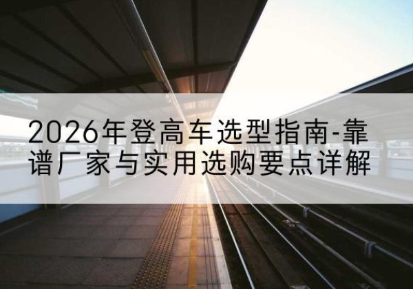 什邡登高车厂家推荐-2026年登高车选型指南-靠谱厂家与实用选购要点详解