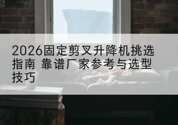 什邡固定剪叉升降机厂家推荐-2026固定剪叉升降机挑选指南 靠谱厂家参考与选型技巧