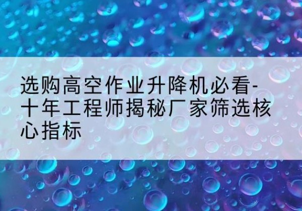 什邡高空作业升降机厂家推荐-选购高空作业升降机必看-十年工程师揭秘厂家筛选核心指标