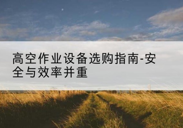什邡登高车怎么选-高空作业设备选购指南-安全与效率并重